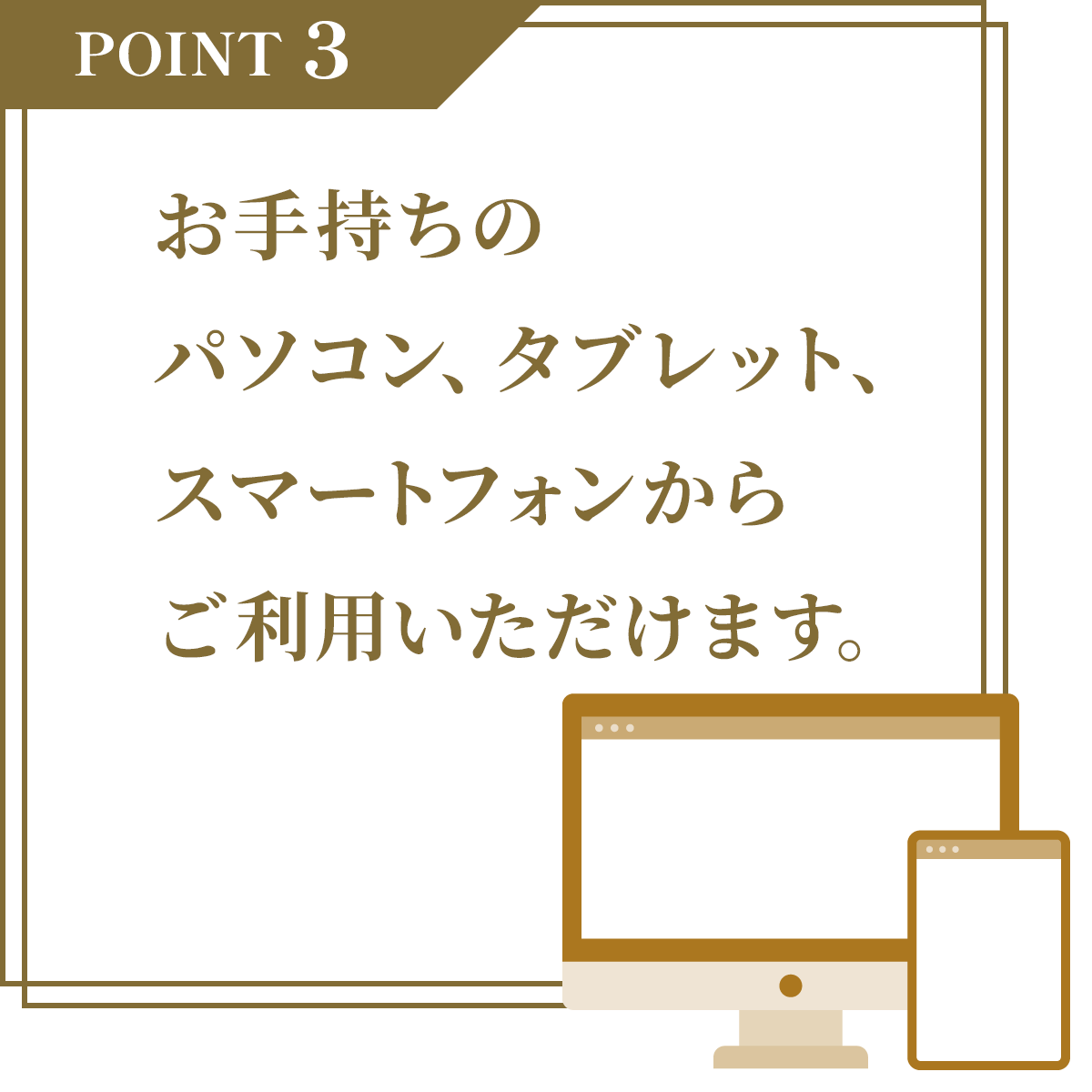 POINT3 お手持ちのパソコン、タブレット、スマートフォンからご利用いただけます。